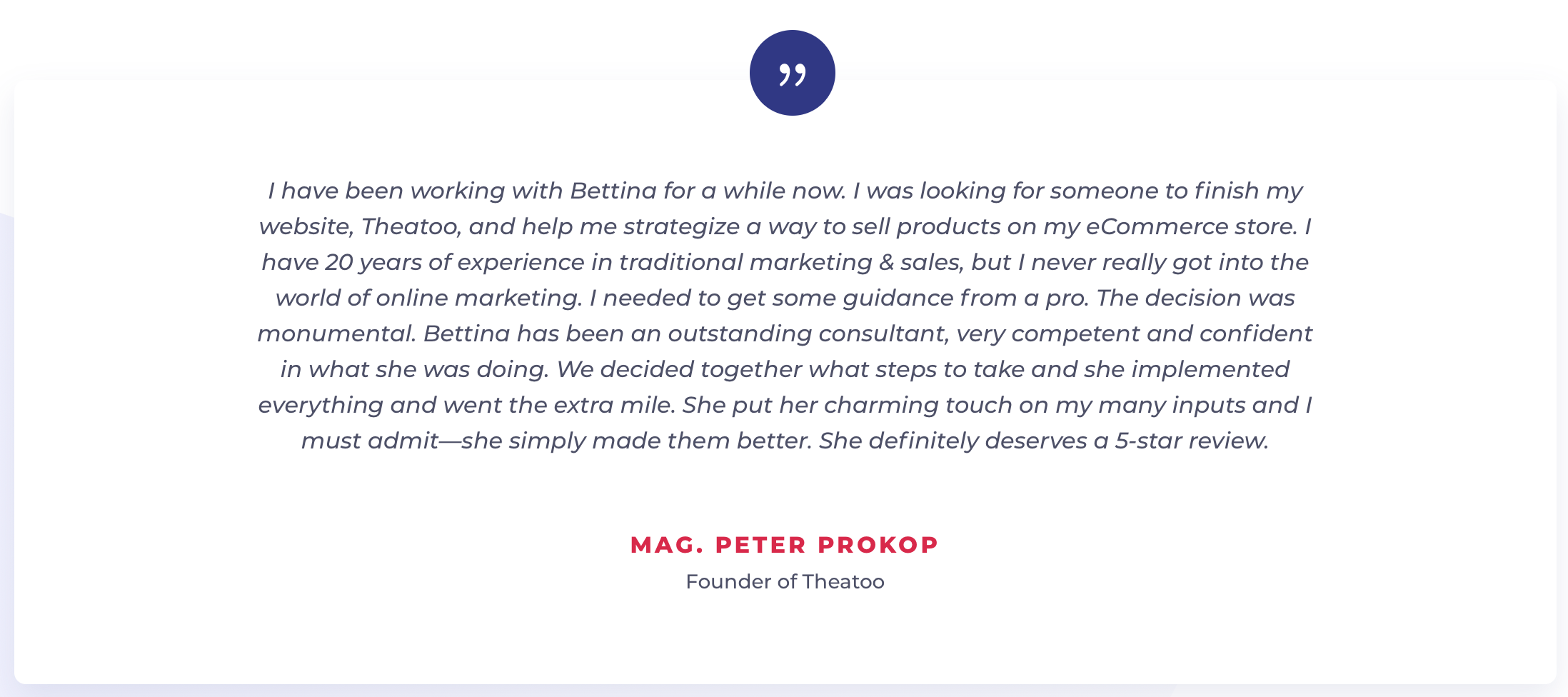 I have been working with Bettina for a while now. I was looking for someone to finish my website, Theatoo, and help me strategize a way to sell products on my eCommerce store. I have 20 years of experience in traditional marketing & sales, but I never really got into the world of online marketing. I needed to get some guidance from a pro. The decision was monumental. Bettina has been an outstanding consultant, very competent and confident in what she was doing. We decided together what steps to take and she implemented everything and went the extra mile. She put her charming touch on my many inputs and I must admit—she simply made them better. She definitely deserves a 5-star review.